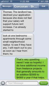 Thomas: The landlord has declined your application because she does not feel that your salary will support future rent increase.  I’ve already started to look at one bedrooms apartments through some neighborhood realtys to see if they have any. I will reach out to you as soon as I hear from them; hopefully within the next couple of days. I’m so sorry for being the bearer of bad news.